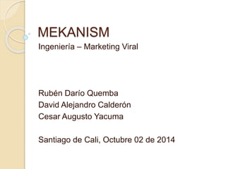 MEKANISM 
Ingeniería – Marketing Viral 
Rubén Darío Quemba 
David Alejandro Calderón 
Cesar Augusto Yacuma 
Santiago de Cali, Octubre 02 de 2014 
 