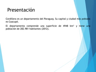Presentación
Cordillera es un departamento del Paraguay. Su capital y ciudad más poblada
es Caacupé.
El departamento comprende una superficie de 4948 km² y tiene una
población de 282.981 habitantes (2012).
 