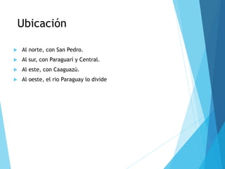 Ubicación
Límites:
 Al norte, con San Pedro.
 Al sur, con Paraguarí y Central.
 Al este, con Caaguazú.
 Al oeste, el rio Paraguay lo divide de Presidente Hayes.
 