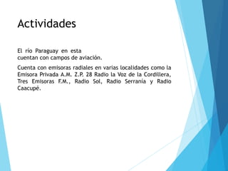 Actividades
El río Paraguay en esta zona es navegable. Los distritos
cuentan con campos de aviación.
Cuenta con emisoras radiales en varias localidades como la
Emisora Privada A.M. Z.P. 28 Radio la Voz de la Cordillera,
Tres Emisoras F.M., Radio Sol, Radio Serranía y Radio
Caacupé.
 