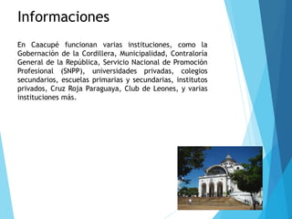 Informaciones
En Caacupé funcionan varias instituciones, como la
Gobernación de la Cordillera, Municipalidad, Contraloría
General de la República, Servicio Nacional de Promoción
Profesional (SNPP), universidades privadas, colegios
secundarios, escuelas primarias y secundarias, institutos
privados, Cruz Roja Paraguaya, Club de Leones, y varias
instituciones más.
 