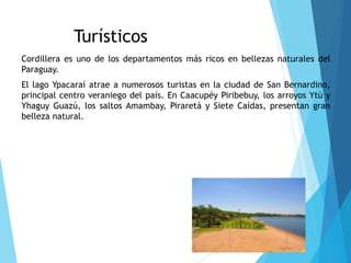Sitios Turísticos
Cordillera es uno de los departamentos más ricos en bellezas naturales del
Paraguay.
El lago Ypacaraí atrae a numerosos turistas en la ciudad de San Bernardino,
principal centro veraniego del país. En Caacupéy Piribebuy, los arroyos Ytú y
Yhaguy Guazú, los saltos Amambay, Piraretá y Siete Caídas, presentan gran
belleza natural.
 