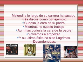 Melendi a lo largo de su carrera ha sacado
      más discos como por ejemplo:
        Curiosa la cara de tu padre
        Mientras no cueste trabajo
   Aun mas curiosa la cara de tu padre
           Volvamos a empezar
    Y su ultimo éxito ha sido Lágrimas
               Desordenadas.
 