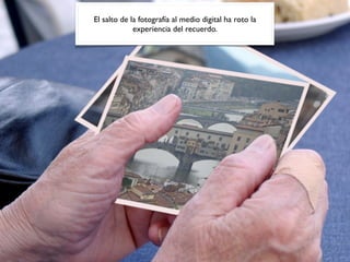 El salto de la fotografía al medio digital ha roto la
experiencia del recuerdo.
 