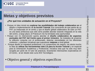 Acción Tutorial colaborativa
Metas y objetivos previstos




                                                                                             UOC. Prácticum II - 2011. Esther García Rodriguez
     ¿Por qué tres unidades de actuación en el Proyecto?
 ●   Porque mi idea inicial era explorar las posibilidades del trabajo colaborativo en el
       diseño e implementación de la Acción Tutorial. Era consciente de que partía de un
       PAT ya instaurado en el centro y que el diseño global colaborativo de todo un PAT
       es una tarea ambiciosa que sólo sería posible abordar estando integrada en la vida
       del centro, a largo plazo; el Prácticum me ha brindado esta oportunidad.
 ●   Porque con mi intervención quería abordar el diseño colaborativo de aspectos
       puntuales del PAT del Centro para el primer trimestre. Se tratataba de propiciar
       la reflexión conjunta con el profesorado, detectar necesidades en los diferentes
       contextos y plantear iniciativas que supusieran mejoras a nivel global.
 ●    Porque desde mi inquietud profesional y mi compromiso de mejora, me atraía mucho
       la idea de utilizar las herramientas web 2.0 para la Acción Tutorial y en especial
       para la Orientación Académica y Profesional, iniciativa esta que ha sido muy bien
       acogida por parte de mi tutor de prácticas, levantando interesantes expectativas en
       el Centro, al ser desde este curso IES Tecnológico.


 ●   Objetivo general y objetivos específicos

                                Prácticum II. Psicopedagogía
                                                                                             11
 