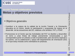 Acción Tutorial colaborativa
Metas y objetivos previstos




                                                                                       UOC. Prácticum I - 2011. Esther García Rodriguez
 ●   Objetivos generales
 ●
     Contribuir a la mejora de la calidad de la Acción Tutorial y la Orientación
     educativa en el Centro, desde mi participación y propuestas de mejora en el
     desarrollo de las actuaciones del DO, relativas a los ámbitos: PAT y POAP.

 ●   Promocionar en el Centro que las Actividades del PAT se diseñen y desarrollen
     en torno a unas líneas de trabajo previamente consensuadas y que
     corresponderá poner en práctica a todo el profesorado, pero de forma especial a
     los tutores, con la colaboración y apoyo del Departamento de Orientación (DO)
     en el que estoy incluida como orientadora en prácticas.




                             Prácticum II. Psicopedagogía
                                                                                       12
 