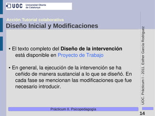 Acción Tutorial colaborativa
Diseño Inicial y Modificaciones




                                                            UOC. Prácticum I - 2011. Esther García Rodriguez
 ●   El texto completo del Diseño de la intervención 
      está disponible en Proyecto de Trabajo 

 ●   En general, la ejecución de la intervención se ha 
      ceñido de manera sustancial a lo que se diseñó. En 
      cada fase se mencionan las modificaciones que fue 
      necesario introducir.



                     Prácticum II. Psicopedagogía
                                                            14
 