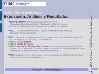 Acción Tutorial colaborativa
Exposición, Análisis y Resultados




                                                                                           UOC. Prácticum II - 2011. Esther García Rodriguez
 ●   FASE PRELIMINAR. Planificación general del Proyecto.
       Contextualización,Organización y Planificación de la Intervención.
     Presentación del Proyecto al Equipo docente y análisis del Contexto.

 ●   FASE 1. Diseño de la Intervención. Diseño colaborativo entre Tutores y
       Departamento de Orientación.

 ●   FASE 2. Desarrollo e implementación de la Intervención. Desarrollo colaborativo del
       PAT/POAP para el curso 2011/12. Intervención.
     Unidad A. Las Co-Tutorías.
     Unidad B. El Blog de Tutoría.
 ●   Unidad C. Actividades Tutoriales 1er trimestre. Actividades y actuaciones de Acción
       Tutorial que la Comunidad Educativa generó en la fase de Diseño (actividades como
       respuesta a las demandas de la Comunidad educativa).

 ●   FASE 3. Evaluación de la Intervención. Memoria y Evaluación del Proyecto. Reflexión
       y valoración sobre mi propia práctica..
 .




                                Prácticum II. Psicopedagogía
                                                                                           15
 