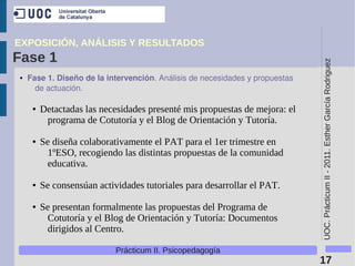 EXPOSICIÓN, ANÁLISIS Y RESULTADOS
Fase 1




                                                                               UOC. Prácticum II - 2011. Esther García Rodriguez
●   Fase 1. Diseño de la intervención. Análisis de necesidades y propuestas 
      de actuación.

     ●   Detactadas las necesidades presenté mis propuestas de mejora: el
          programa de Cotutoría y el Blog de Orientación y Tutoría.

     ●   Se diseña colaborativamente el PAT para el 1er trimestre en
          1ºESO, recogiendo las distintas propuestas de la comunidad
          educativa.

     ●   Se consensúan actividades tutoriales para desarrollar el PAT.

     ●   Se presentan formalmente las propuestas del Programa de
          Cotutoría y el Blog de Orientación y Tutoría: Documentos
          dirigidos al Centro.

                            Prácticum II. Psicopedagogía
                                                                               17
 