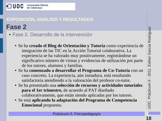 EXPOSICIÓN, ANÁLISIS Y RESULTADOS
Fase 2




                                                                                  UOC. Prácticum II - 2011. Esther García Rodriguez
●   Fase 2. Desarrollo de la intervención

     ●   Se ha creado el Blog de Orientación y Tutoría como experiencia de
          integración de las TIC en la Acción Tutorial colaborativa. La
          experiencia se ha valorado muy positivamente, registrándose un
          significativo número de visitas y evidencias de utilización por parte
          de los tutores, alumnos y familias.
     ●   Se ha comenzado a desarrollar el Programa de Co-Tutoría con un
          caso concreto. La experiencia, aún inmadura, está resultando
          satisfactoria atendiendo a la valoración del profesor co-tutor.
     ●   Se ha presentado una selección de recursos y actividades tutoriales
          para el 1er trimestre, de acuerdo al PAT diseñado
          colaborativamente, que están siendo aplicadas por los tutores.
     ●   Se está aplicando la adaptación del Programa de Competencia
          Emocional propuesto.
                            Prácticum II. Psicopedagogía
                                                                                  18
 