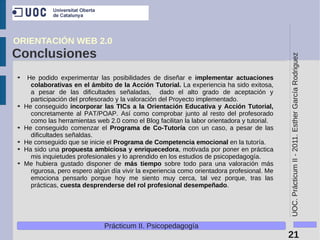 ORIENTACIÓN WEB 2.0
Conclusiones




                                                                                              UOC. Prácticum II - 2011. Esther García Rodriguez
➔    He podido experimentar las posibilidades de diseñar e implementar actuaciones
      colaborativas en el ámbito de la Acción Tutorial. La experiencia ha sido exitosa,
      a pesar de las dificultades señaladas, dado el alto grado de aceptación y
      participación del profesorado y la valoración del Proyecto implementado.
➔   He conseguido incorporar las TICs a la Orientación Educativa y Acción Tutorial,
      concretamente al PAT/POAP. Así como comprobar junto al resto del profesorado
      como las herramientas web 2.0 como el Blog facilitan la labor orientadora y tutorial.
➔   He conseguido comenzar el Programa de Co-Tutoría con un caso, a pesar de las
      dificultades señaldas.
➔   He conseguido que se inicie el Programa de Competencia emocional en la tutoría.
➔   Ha sido una propuesta ambiciosa y enriquecedora, motivada por poner en práctica
      mis inquietudes profesionales y lo aprendido en los estudios de psicopedagogía.
➔   Me hubiera gustado disponer de más tiempo sobre todo para una valoración más
      rigurosa, pero espero algún día vivir la experiencia como orientadora profesional. Me
      emociona pensarlo porque hoy me siento muy cerca, tal vez porque, tras las
      prácticas, cuesta desprenderse del rol profesional desempeñado.




                               Prácticum II. Psicopedagogía
                                                                                              21
 
