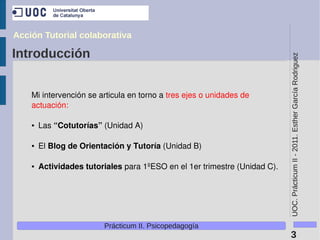 Acción Tutorial colaborativa

Introducción




                                                                            UOC. Prácticum II - 2011. Esther García Rodriguez
    Mi intervención se articula en torno a tres ejes o unidades de 
    actuación:

    ●   Las “Cotutorías” (Unidad A)

    ●   El Blog de Orientación y Tutoría (Unidad B)

    ●   Actividades tutoriales para 1ºESO en el 1er trimestre (Unidad C).




                         Prácticum II. Psicopedagogía
                                                                             3
 