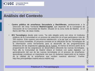 Acción Tutorial colaborativa
Análisis del Contexto




                                                                                                 UOC. PrácticumII - 2011. Esther García Rodriguez
   ●
       Centro público de enseñanza Secundaria y Bachillerato, perteneciente a la
        Dirección del Área Territorial Madrid-Capital, que depende de la Consejería de
        Educación de la Comunidad de Madrid. Situado en la zona norte de Madrid, en el
        Barrio del Pilar, de clase media.

   ●   IES Tecnológico desde este curso, “ha sido elegido junto con otros 14 Institutos
        públicos de la Comunidad en un proceso de selección en el que participaron más de
        200 centros. Esto supone una enorme satisfacción, a la par que un importante reto
        para el futuro inmediato. El proyecto consiste en la utilización de las Tecnologías de
        la Información como herramienta para el desarrollo de las programaciones
        didácticas de las asignaturas además de la Tutoría. Al menos la tercera parte de la
        programación de las asignaturas se desarrollará utilizando las nuevas tecnologías.
        Para ello la Comunidad de Madrid dotará al Instituto con aulas digitales. La
        generalización del uso de las nuevas tecnologías en el proceso de enseñanza-
        aprendizaje constituye un importante reto que no dudamos repercutirá en la mejora
        de la calidad de la enseñanza que reciben nuestros alumnos”. Fuente:
        http://ies.principefelipe.madrid.educa.madrid.org/.



                             Prácticum II. Psicopedagogía
                                                                                                  9
 