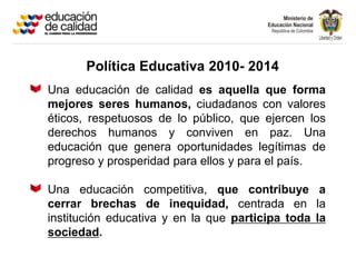 Política Educativa 2010- 2014
Una educación de calidad es aquella que forma
mejores seres humanos, ciudadanos con valores
éticos, respetuosos de lo público, que ejercen los
derechos humanos y conviven en paz. Una
educación que genera oportunidades legítimas de
progreso y prosperidad para ellos y para el país.

Una educación competitiva, que contribuye a
cerrar brechas de inequidad, centrada en la
institución educativa y en la que participa toda la
sociedad.
 