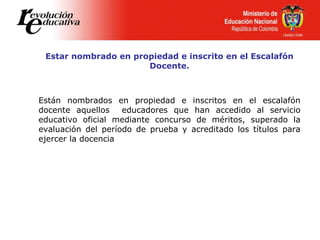 Estar nombrado en propiedad e inscrito en el Escalafón
Docente.
Están nombrados en propiedad e inscritos en el escalafón
docente aquellos educadores que han accedido al servicio
educativo oficial mediante concurso de méritos, superado la
evaluación del período de prueba y acreditado los títulos para
ejercer la docencia
 