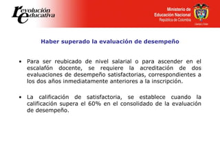Haber superado la evaluación de desempeño
• Para ser reubicado de nivel salarial o para ascender en el
escalafón docente, se requiere la acreditación de dos
evaluaciones de desempeño satisfactorias, correspondientes a
los dos años inmediatamente anteriores a la inscripción.
• La calificación de satisfactoria, se establece cuando la
calificación supera el 60% en el consolidado de la evaluación
de desempeño.
 