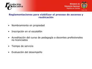 Reglamentaciones para viabilizar el proceso de ascenso y
reubicación
• Nombramiento en propiedad
• Inscripción en el escalafón
• Acreditación del curso de pedagogía a docentes profesionales
no licenciados
• Tiempo de servicio
• Evaluación del desempeño
 