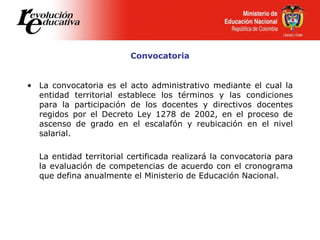 Convocatoria
• La convocatoria es el acto administrativo mediante el cual la
entidad territorial establece los términos y las condiciones
para la participación de los docentes y directivos docentes
regidos por el Decreto Ley 1278 de 2002, en el proceso de
ascenso de grado en el escalafón y reubicación en el nivel
salarial.
La entidad territorial certificada realizará la convocatoria para
la evaluación de competencias de acuerdo con el cronograma
que defina anualmente el Ministerio de Educación Nacional.
 