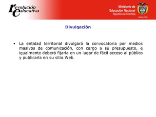 Divulgación
• La entidad territorial divulgará la convocatoria por medios
masivos de comunicación, con cargo a su presupuesto, e
igualmente deberá fijarla en un lugar de fácil acceso al público
y publicarla en su sitio Web.
 