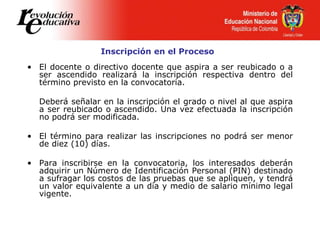 Inscripción en el Proceso
• El docente o directivo docente que aspira a ser reubicado o a
ser ascendido realizará la inscripción respectiva dentro del
término previsto en la convocatoria.
Deberá señalar en la inscripción el grado o nivel al que aspira
a ser reubicado o ascendido. Una vez efectuada la inscripción
no podrá ser modificada.
• El término para realizar las inscripciones no podrá ser menor
de diez (10) días.
• Para inscribirse en la convocatoria, los interesados deberán
adquirir un Número de Identificación Personal (PIN) destinado
a sufragar los costos de las pruebas que se apliquen, y tendrá
un valor equivalente a un día y medio de salario mínimo legal
vigente.
 