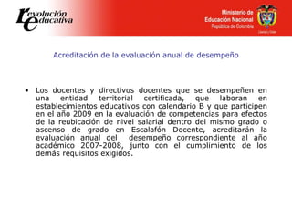 Acreditación de la evaluación anual de desempeño
• Los docentes y directivos docentes que se desempeñen en
una entidad territorial certificada, que laboran en
establecimientos educativos con calendario B y que participen
en el año 2009 en la evaluación de competencias para efectos
de la reubicación de nivel salarial dentro del mismo grado o
ascenso de grado en Escalafón Docente, acreditarán la
evaluación anual del desempeño correspondiente al año
académico 2007-2008, junto con el cumplimiento de los
demás requisitos exigidos.
 