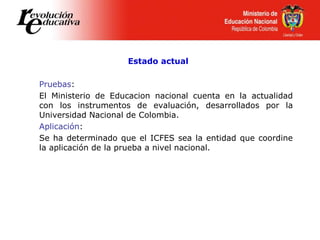Estado actual
Pruebas:
El Ministerio de Educacion nacional cuenta en la actualidad
con los instrumentos de evaluación, desarrollados por la
Universidad Nacional de Colombia.
Aplicación:
Se ha determinado que el ICFES sea la entidad que coordine
la aplicación de la prueba a nivel nacional.
 