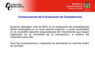Quienes obtengan más de 80% en la evaluación de competencias
serán reubicados en un nivel salarial superior, o serán ascendidos
en el escalafón docente (dependiendo del movimiento que hayan
registrado en el momento de la inscripción), si reúnen los
requisitos para ello.
Para las reubicaciones y ascensos se procederá en estricto orden
de puntaje.
Consecuencias de la Evaluación de Competencias
 