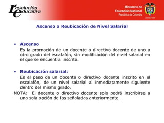 Ascenso o Reubicación de Nivel Salarial
• Ascenso
Es la promoción de un docente o directivo docente de uno a
otro grado del escalafón, sin modificación del nivel salarial en
el que se encuentra inscrito.
• Reubicación salarial:
Es el paso de un docente o directivo docente inscrito en el
escalafón, de un nivel salarial al inmediatamente siguiente
dentro del mismo grado.
NOTA: El docente o directivo docente solo podrá inscribirse a
una sola opción de las señaladas anteriormente.
 