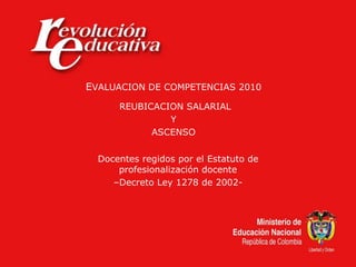 EVALUACION DE COMPETENCIAS 2010
REUBICACION SALARIAL
Y
ASCENSO
Docentes regidos por el Estatuto de
profesionalización docente
–Decreto Ley 1278 de 2002-
 