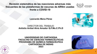 Leonardo Mena Pérez
DIRECTOR DEL TRABAJO:
Antistio Anibal Alviz Amador Q.F.Ms.C.Ph.D
UNIVERSIDAD DE CARTAGENA
FACULTAD DE CIENCIAS FARMACÉUTICAS
PROGRAMA DE QUÍMICA FARMACÉUTICA
CARTAGENA DE INDIAS
2023
1
Revisión sistemática de las reacciones adversas más
frecuentes de las plataformas de vacunas de ARNm usadas
frente a COVID-19
 