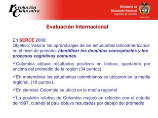 Evaluación Internacional En  SERCE  2006:  Objetivo: Valorar los aprendizajes de los estudiantes latinoamericanos en el nivel de primaria.  Identificar los dominios conceptuales y los procesos cognitivos comunes . Colombia obtuvo resultados positivos en lectura, quedando por encima del promedio de la región (34 puntos). En matemática los estudiantes colombianos se ubicaron en la media regional, (19 puntos). En ciencias Colombia se ubicó en la media regional La posición relativa de Colombia mejoró en relación con el estudio de 1997, cuando el país obtuvo resultados por debajo del promedio 