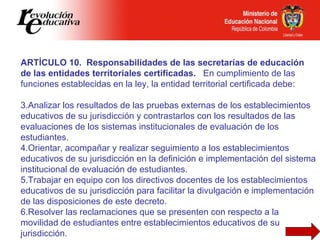ARTÍCULO 10.  Responsabilidades de las secretarías de educación de las entidades territoriales certificadas.  En cumplimiento de las funciones establecidas en la ley, la entidad territorial certificada debe:   Analizar los resultados de las pruebas externas de los establecimientos educativos de su jurisdicción y contrastarlos con los resultados de las evaluaciones de los sistemas institucionales de evaluación de los estudiantes. Orientar, acompañar y realizar seguimiento a los establecimientos educativos de su jurisdicción en la definición e implementación del sistema institucional de evaluación de estudiantes. Trabajar en equipo con los directivos docentes de los establecimientos educativos de su jurisdicción para facilitar la divulgación e implementación de las disposiciones de este decreto. Resolver las reclamaciones que se presenten con respecto a la movilidad de estudiantes entre establecimientos educativos de su jurisdicción. 