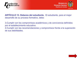 ARTÍCULO 13. Deberes del estudiante.  El estudiante, para el mejor desarrollo de su proceso formativo, debe:   Cumplir con los compromisos académicos y de convivencia definidos por el establecimiento educativo. Cumplir con las recomendaciones y compromisos frente a la superación de sus debilidades.  