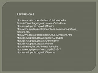 REFERENCIAS

http://www.e-torredebabel.com/Historia-de-la-
filosofia/Filosofiagriega/Aristoteles/Virtud.htm
http://es.wikipedia.org/wiki/Mentira
http://www.ayudapsicologicaenlinea.com/monograficos_
mentira.html
http://www.cop.es/colegiados/A-00512/mentira.html
http://es.wikipedia.org/wiki/Enga%C3%B1o
http://es.wikipedia.org/wiki/Darwinismo
http://es.wikipedia.org/wiki/Plauto
http://etimologias.dechile.net/?bendito
http://www.epdlp.com/texto.php?id2=547
http://es.wikipedia.org/wiki/Genoma
 