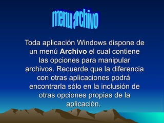 Toda aplicación Windows dispone de
 un menú Archivo el cual contiene
    las opciones para manipular
archivos. Recuerde que la diferencia
   con otras aplicaciones podrá
 encontrarla sólo en la inclusión de
    otras opciones propias de la
             aplicación.
 