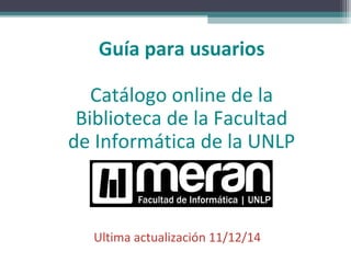 Guía para usuarios 
Catálogo online de la 
Biblioteca de la Facultad 
de Informática de la UNLP 
Ultima actualización 11/12/14 
 