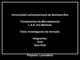 Universidad Latinoamericana de Quintana Roo Fundamentos de Mercadotecnia L.A.E: Isis Martínez Tema: Investigación de mercado. Integrantes: Uriel  Sara Paat  Proyecto :Lavanderia 
