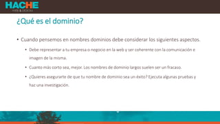 ¿Qué es el dominio?
• Cuando pensemos en nombres dominios debe considerar los siguientes aspectos.
• Debe representar a tu empresa o negocio en la web y ser coherente con la comunicación e
imagen de la misma.
• Cuanto más corto sea, mejor. Los nombres de dominio largos suelen ser un fracaso.
• ¿Quieres asegurarte de que tu nombre de dominio sea un éxito? Ejecuta algunas pruebas y
haz una investigación.
 