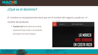 ¿Qué es el dominio?
El nombre no necesariamente tiene que ser el nombre del negocio, puede ser el
nombre del producto.
• Toyotacr.com este dominio es de la
empresa Purdy motor y el producto
principal es la marca Toyota
 