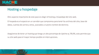 Hosting u hospedaje
Otro aspecto importante de este paso es elegir el hosting u hospedaje del sitio web.
El hospeda es el espacio en un servidor que compramos para tener los archivos del sitio, base de
datos, cuentas de correo y otros, asociados a nuestro nombre de dominio.
Asegúrense de tener un hosting que tenga un alto porcentaje de Uptime ej. 99,9%, esto permite que
su sitio web pase el mayor tiempo posible sin interrupciones.
 