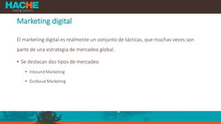 Marketing digital
El marketing digital es realmente un conjunto de tácticas, que muchas veces son
parte de una estrategia de mercadeo global.
• Se destacan dos tipos de mercadeo
• Inbound Marketing
• Outboud Marketing
 