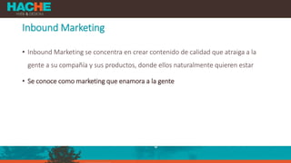 Inbound Marketing
• Inbound Marketing se concentra en crear contenido de calidad que atraiga a la
gente a su compañía y sus productos, donde ellos naturalmente quieren estar
• Se conoce como marketing que enamora a la gente
 