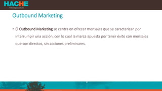 Outbound Marketing
• El Outbound Marketing se centra en ofrecer mensajes que se caracterizan por
interrumpir una acción, con lo cual la marca apuesta por tener éxito con mensajes
que son directos, sin acciones preliminares.
 