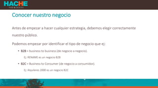 Conocer nuestro negocio
Antes de empezar a hacer cualquier estrategia, debemos elegir correctamente
nuestro público.
Podemos empezar por identificar el tipo de negocio que ej:
• B2B = business to business (de negocio a negocio).
Ej: RENAME es un negocio B2B
• B2C = Business to Consumer (de negocio a consumidor).
Ej: Alquileres 2000 es un negocio B2C
 