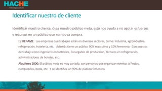 Identificar nuestro de cliente
Identificar nuestro cliente, ósea nuestro público meta, esto nos ayuda a no agotar esfuerzos
y recursos en un público que no nos va compra.
Ej: RENAME: Las empresas que trabajan están en diversos sectores, como: Industria, agroindustria,
refrigeración, hotelería, etc. Además tiene un público 90% masculino y 10% femenino. Con puestos
de trabajo como ingenieros industriales, Encargados de producción, técnicos en refrigeración,
administradores de hoteles, etc.
Alquileres 2000: El público meta es muy variado, son personas que organizan eventos o fiestas,
cumpleaños, boda, etc. Y se identifica un 99% de público femenino.
 