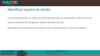 Identificar nuestro de cliente
Una recomendación es crear una ficha real del nuestros comprador, esto nos da una
buena referencia de los gustos, hábitos de consumo, etc.
Se puede tomar el tiempo para levantar las respuestas de sus clientes actuales.
 