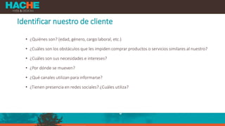 Identificar nuestro de cliente
• ¿Quiénes son? (edad, género, cargo laboral, etc.)
• ¿Cuáles son los obstáculos que les impiden comprar productos o servicios similares al nuestro?
• ¿Cuáles son sus necesidades e intereses?
• ¿Por dónde se mueven?
• ¿Qué canales utilizan para informarse?
• ¿Tienen presencia en redes sociales? ¿Cuáles utiliza?
 