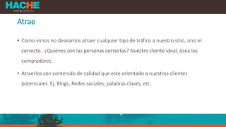 Atrae
• Como vimos no deseamos atraer cualquier tipo de tráfico a nuestro sitio, sino el
correcto. ¿Quiénes son las personas correctas? Nuestro cliente ideal, ósea los
compradores.
• Atraerlos con contenido de calidad que este orientado a nuestros clientes
potenciales. Ej. Blogs, Redes sociales, palabras claves, etc.
 