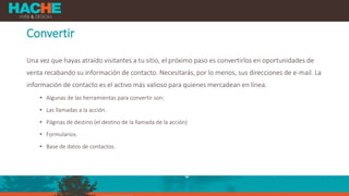 Convertir
Una vez que hayas atraído visitantes a tu sitio, el próximo paso es convertirlos en oportunidades de
venta recabando su información de contacto. Necesitarás, por lo menos, sus direcciones de e-mail. La
información de contacto es el activo más valioso para quienes mercadean en línea.
• Algunas de las herramientas para convertir son:
• Las llamadas a la acción.
• Páginas de destino (el destino de la llamada de la acción)
• Formularios.
• Base de datos de contactos.
 