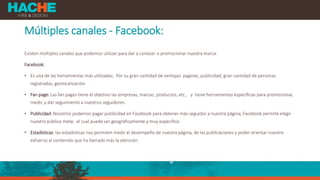 Múltiples canales - Facebook:
Existen múltiples canales que podemos utilizar para dar a conocer o promocionar nuestra marca.
Facebook:
• Es una de las herramientas más utilizadas. Por su gran cantidad de ventajas: paginas, publicidad, gran cantidad de personas
registradas, geolocalización.
• Fan page: Las fan pages tiene el objetivo las empresas, marcas, productos, etc., y tiene herramientas específicas para promocionar,
medir, y dar seguimiento a nuestros seguidores.
• Publicidad: Nosotros podemos pagar publicidad en Facebook para obtener más seguidor a nuestra página, Facebook permite elegir
nuestro público meta, el cual puede ser geográficamente y muy específico.
• Estadísticas: las estadísticas nos permiten medir el desempeño de nuestra página, de las publicaciones y poder orientar nuestro
esfuerzo al contenido que ha llamado más la atención.
 